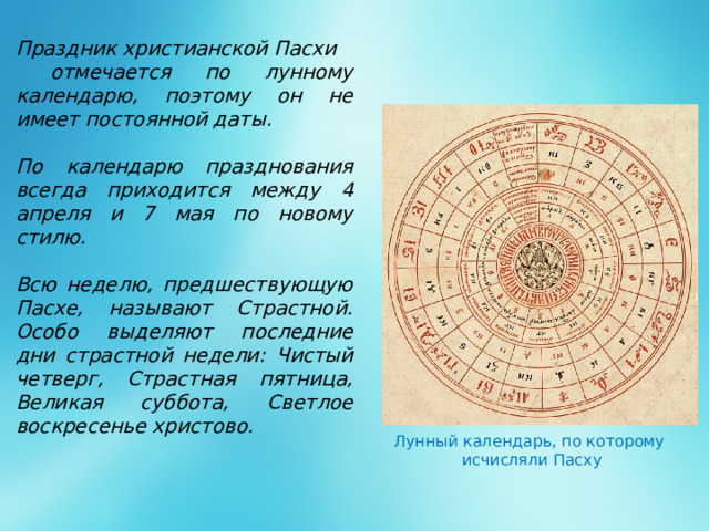 Праздник христианской Пасхи  отмечается по лунному календарю, поэтому он не имеет постоянной даты.  По календарю празднования всегда приходится между 4 апреля и 7 мая по новому стилю.  Всю неделю, предшествующую Пасхе, называют Страстной. Особо выделяют последние дни страстной недели: Чистый четверг, Страстная пятница, Великая суббота, Светлое воскресенье христово.       .  Лунный календарь, по которому исчисляли Пасху