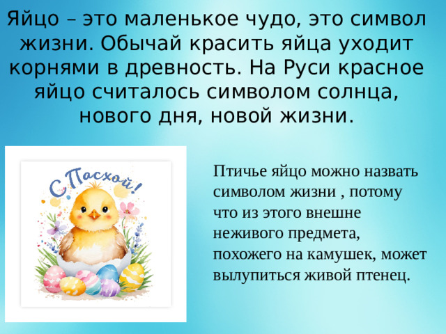 Яйцо – это маленькое чудо, это символ жизни. Обычай красить яйца уходит корнями в древность. На Руси красное яйцо считалось символом солнца, нового дня, новой жизни. Птичье яйцо можно назвать символом жизни , потому что из этого внешне неживого предмета, похожего на камушек, может вылупиться живой птенец.  