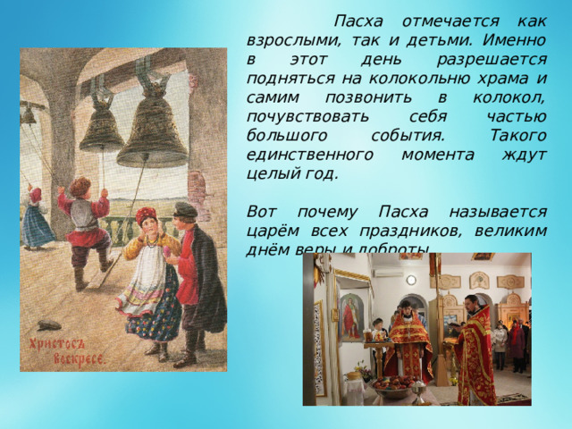 Пасха отмечается как взрослыми, так и детьми. Именно в этот день разрешается подняться на колокольню храма и самим позвонить в колокол, почувствовать себя частью большого события. Такого единственного момента ждут целый год.  Вот почему Пасха называется царём всех праздников, великим днём веры и доброты.