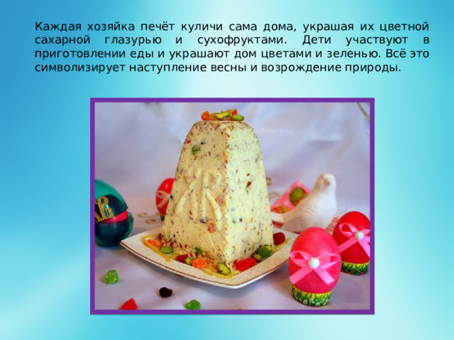 Каждая хозяйка печёт куличи сама дома, украшая их цветной сахарной глазурью и сухофруктами. Дети участвуют в приготовлении еды и украшают дом цветами и зеленью. Всё это символизирует наступление весны и возрождение природы.