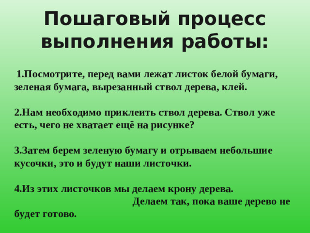 Пошаговый процесс выполнения работы:  1.Посмотрите, перед вами лежат листок белой бумаги, зеленая бумага, вырезанный ствол дерева, клей. 2.Нам необходимо приклеить ствол дерева. Ствол уже есть, чего не хватает ещё на рисунке? 3.Затем берем зеленую бумагу и отрываем небольшие кусочки, это и будут наши листочки. 4.Из этих листочков мы делаем крону дерева. Делаем так, пока ваше дерево не будет готово.