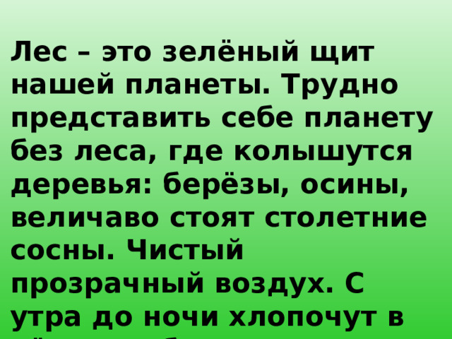 Лес – это зелёный щит нашей планеты. Трудно представить себе планету без леса, где колышутся деревья: берёзы, осины, величаво стоят столетние сосны. Чистый прозрачный воздух. С утра до ночи хлопочут в нём его обитатели.