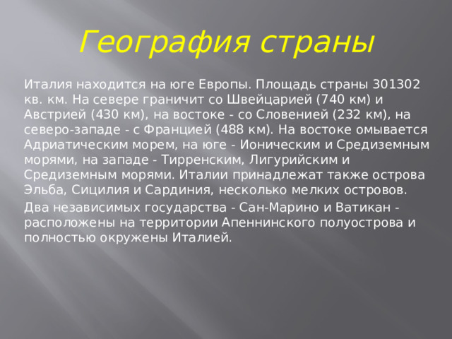 География страны Италия находится на юге Европы. Площадь страны 301302 кв. км. На севере граничит со Швейцарией (740 км) и Австрией (430 км), на востоке - со Словенией (232 км), на северо-западе - с Францией (488 км). На востоке омывается Адриатическим морем, на юге - Ионическим и Средиземным морями, на западе - Тирренским, Лигурийским и Средиземным морями. Италии принадлежат также острова Эльба, Сицилия и Сардиния, несколько мелких островов. Два независимых государства - Сан-Марино и Ватикан - расположены на территории Апеннинского полуострова и полностью окружены Италией.