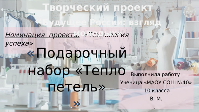 Творческий проект « Будущее России: взгляд молодых»  Номинация проекта: « Технология  успеха»   « п одарочный набор «Тепло петель» » Выполнила работу Ученица «МАОУ СОШ №40»  10 класса В. М. .