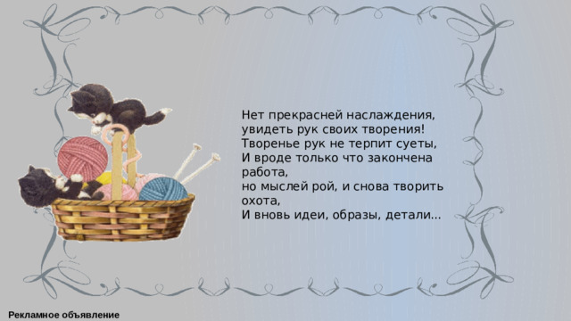 Нет прекрасней наслаждения,  увидеть рук своих творения! Творенье рук не терпит суеты, И вроде только что закончена работа,  но мыслей рой, и снова творить охота,  И вновь идеи, образы, детали... Рекламное объявление