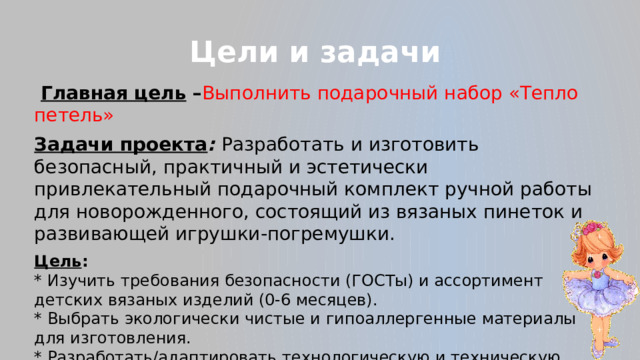 Цели и задачи  Главная цель – Выполнить подарочный набор «Тепло петель» Задачи проекта : Разработать и изготовить безопасный, практичный и эстетически привлекательный подарочный комплект ручной работы для новорожденного, состоящий из вязаных пинеток и развивающей игрушки-погремушки. Цель :  * Изучить требования безопасности (ГОСТы) и ассортимент детских вязаных изделий (0-6 месяцев).  * Выбрать экологически чистые и гипоаллергенные материалы для изготовления.  * Разработать/адаптировать технологическую и техническую документацию (схемы) для вязания.  * Изготовить комплект 