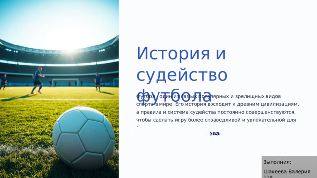 История и судейство футбола Футбол - один из самых популярных и зрелищных видов спорта в мире. Его история восходит к древним цивилизациям, а правила и система судейства постоянно совершенствуются, чтобы сделать игру более справедливой и увлекательной для болельщиков. по Валерия Шакеева ВШ Выполнил: Шакеева Валерия 11А
