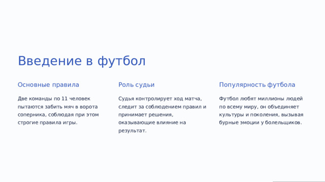 Введение в футбол Основные правила Роль судьи Популярность футбола Две команды по 11 человек пытаются забить мяч в ворота соперника, соблюдая при этом строгие правила игры. Судья контролирует ход матча, следит за соблюдением правил и принимает решения, оказывающие влияние на результат. Футбол любят миллионы людей по всему миру, он объединяет культуры и поколения, вызывая бурные эмоции у болельщиков.