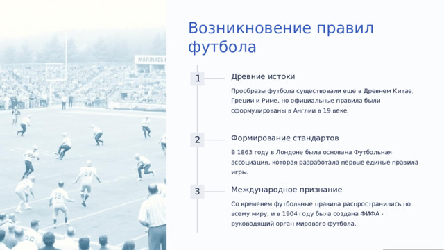 Возникновение правил футбола Древние истоки 1 Прообразы футбола существовали еще в Древнем Китае, Греции и Риме, но официальные правила были сформулированы в Англии в 19 веке. Формирование стандартов 2 В 1863 году в Лондоне была основана Футбольная ассоциация, которая разработала первые единые правила игры. Международное признание 3 Со временем футбольные правила распространились по всему миру, и в 1904 году была создана ФИФА - руководящий орган мирового футбола.