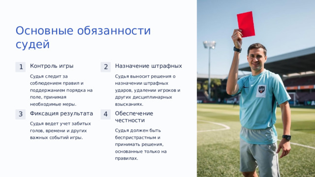 Основные обязанности судей Назначение штрафных Контроль игры 1 2 Судья выносит решения о назначении штрафных ударов, удалении игроков и других дисциплинарных взысканиях. Судья следит за соблюдением правил и поддержанием порядка на поле, принимая необходимые меры. Фиксация результата Обеспечение честности 3 4 Судья ведет учет забитых голов, времени и других важных событий игры. Судья должен быть беспристрастным и принимать решения, основанные только на правилах.