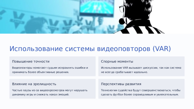 Использование системы видеоповторов (VAR) Повышение точности Спорные моменты Видеоповторы помогают судьям исправлять ошибки и принимать более объективные решения. Использование VAR вызывает дискуссии, так как система не всегда срабатывает идеально. Влияние на зрелищность Перспективы развития Частые паузы из-за видеопросмотров могут нарушать динамику игры и снижать накал эмоций. Технологии судейства будут совершенствоваться, чтобы сделать футбол более справедливым и увлекательным.