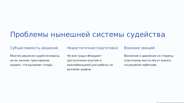 Проблемы нынешней системы судейства Субъективность решений Недостаточная подготовка Влияние эмоций Многие решения судей основаны на их личном трактовании правил, что вызывает споры. Не все судьи обладают достаточным опытом и квалификацией для работы на высоком уровне. Волнение и давление со стороны участников матча могут влиять на решения арбитров.