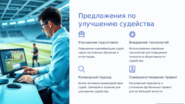 Предложения по улучшению судейства Улучшение подготовки Внедрение технологий Повышение квалификации судей через постоянное обучение и аттестацию. Использование новейших технологий для повышения точности и объективности судейства. Командный подход Совершенствование правил Более активное взаимодействие судей, тренеров и игроков для улучшения судейства. Регулярный пересмотр и уточнение футбольных правил для их большей ясности.