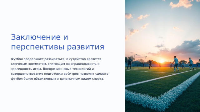 Заключение и перспективы развития Футбол продолжает развиваться, и судейство является ключевым элементом, влияющим на справедливость и зрелищность игры. Внедрение новых технологий и совершенствование подготовки арбитров позволит сделать футбол более объективным и динамичным видом спорта.