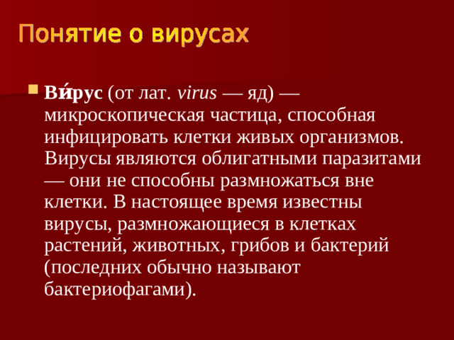 Ви́рус (от лат. virus — яд) — микроскопическая частица, способная инфицировать клетки живых организмов. Вирусы являются облигатными паразитами — они не способны размножаться вне клетки. В настоящее время известны вирусы, размножающиеся в клетках растений, животных, грибов и бактерий (последних обычно называют бактериофагами).