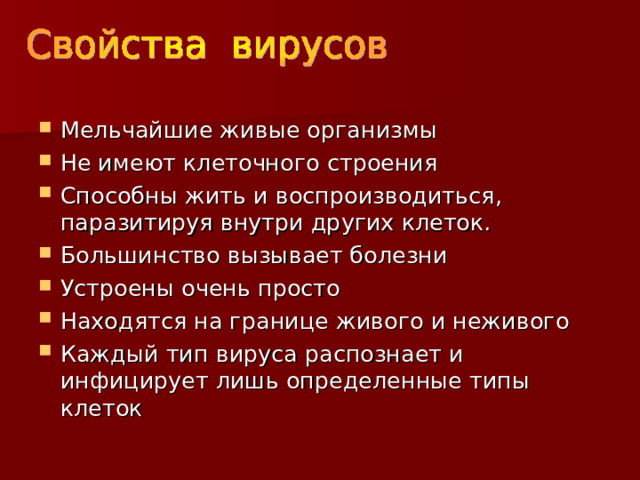 Мельчайшие живые организмы Не имеют клеточного строения Способны жить и воспроизводиться, паразитируя внутри других клеток. Большинство вызывает болезни Устроены очень просто Находятся на границе живого и неживого Каждый тип вируса распознает и инфицирует лишь определенные типы клеток