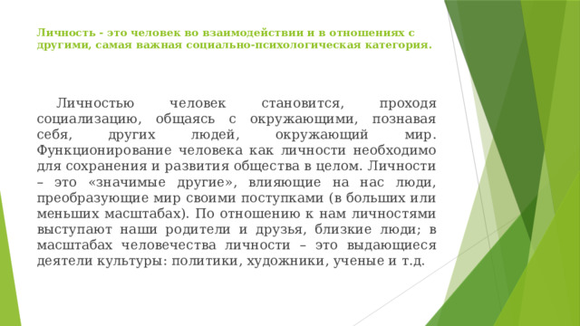 Личность - это человек во взаимодействии и в отношениях с другими, самая важная социально-психологическая категория.     Личностью человек становится, проходя социализацию, общаясь с окружающими, познавая себя, других людей, окружающий мир. Функционирование человека как личности необходимо для сохранения и развития общества в целом. Личности – это «значимые другие», влияющие на нас люди, преобразующие мир своими поступками (в больших или меньших масштабах). По отношению к нам личностями выступают наши родители и друзья, близкие люди; в масштабах человечества личности – это выдающиеся деятели культуры: политики, художники, ученые и т.д.