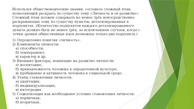 Используя обществоведческие знания, составьте сложный план, позволяющий раскрыть по существу тему «Личность и её развитие». Сложный план должен содержать не менее трёх непосредственно раскрывающих тему по существу пунктов, детализированных в подпунктах.  (Количество подпунктов каждого детализированного пункта должно быть не менее трёх, за исключением случаев, когда с точки зрения общественных наук возможны только два подпункта.) 1) Определение понятия «личность».  2) Компоненты личности:     а) способности;     б) темперамент;     в) характер и др.  3) Внешние факторы, влияющие на развитие личности:     а) воспитание;     б) принадлежность человека к определенной культуре;     в) пребывание и активность человека в социальной среде.  4) Этапы становления личности:     а) адаптация;     б) индивидуализация;     в) интеграция.  5) Социализация как необходимое условие становления личности:     а) первичная;     б) вторичная.