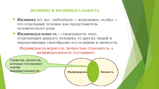 ИНДИВИД И ИНДИВИДУАЛЬНОСТЬ   Индивид (от лат.  individuum  — неделимое, особь) — это отдельный человек как представитель человеческого рода Индивидуальность - совокупность черт, отличающих данного человека от других людей и определяющих своеобразие его психики и личности. Индивидом рождаются, личностью становятся, а индивидуальность отстаивают. Свойства личности, которые составляют основу индивидуальности