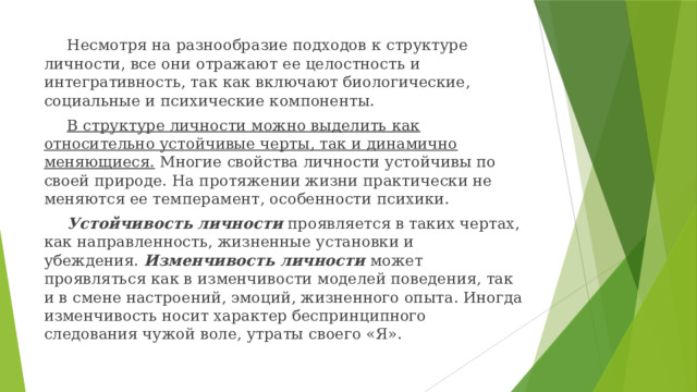 Несмотря на разнообразие подходов к структуре личности, все они отражают ее целостность и интегративность, так как включают биологические, социальные и психические компоненты.  В структуре личности можно выделить как относительно устойчивые черты, так и динамично меняющиеся. Многие свойства личности устойчивы по своей природе. На протяжении жизни практически не меняются ее темперамент, особенности психики.  Устойчивость личности  проявляется в таких чертах, как направленность, жизненные установки и убеждения.  Изменчивость личности  может проявляться как в изменчивости моделей поведения, так и в смене настроений, эмоций, жизненного опыта. Иногда изменчивость носит характер беспринципного следования чужой воле, утраты своего «Я».  