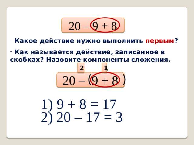 20 – 9 + 8  Какое действие нужно выполнить первым ?  Как называется действие, записанное в скобках? Назовите компоненты сложения. 1 2 20 – 9 + 8 ( ) 1) 9 + 8 = 17 2) 20 – 17 = 3