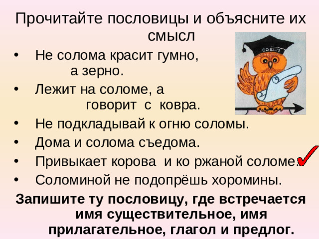 Прочитайте пословицы и объясните их смысл Не солома красит гумно, а зерно. Лежит на соломе, а говорит с ковра. Не подкладывай к огню соломы. Дома и солома съедома. Привыкает корова и ко ржаной соломе. Соломиной не подопрёшь хоромины. Запишите ту пословицу, где встречается имя существительное, имя прилагательное, глагол и предлог.