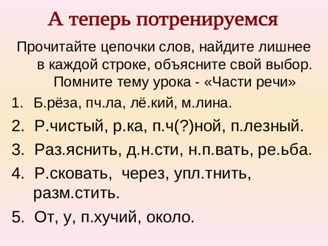 Прочитайте цепочки слов, найдите лишнее в каждой строке, объясните свой выбор. Помните тему урока - «Части речи» Б.рёза, пч.ла, лё.кий, м.лина. 2. Р.чистый, р.ка, п.ч(?)ной, п.лезный. 3. Раз.яснить, д.н.сти, н.п.вать, ре.ьба. 4. Р.сковать, через, упл.тнить, разм.стить. 5. От, у, п.хучий, около.