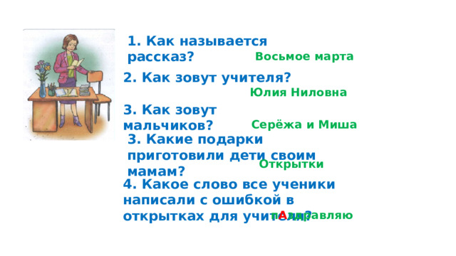 1. Как называется рассказ?  Восьмое марта 2. Как зовут учителя? Юлия Ниловна 3. Как зовут мальчиков? Серёжа и Миша 3. Какие подарки приготовили дети своим мамам? Открытки 4. Какое слово все ученики написали с ошибкой в открытках для учителя? п А здравляю