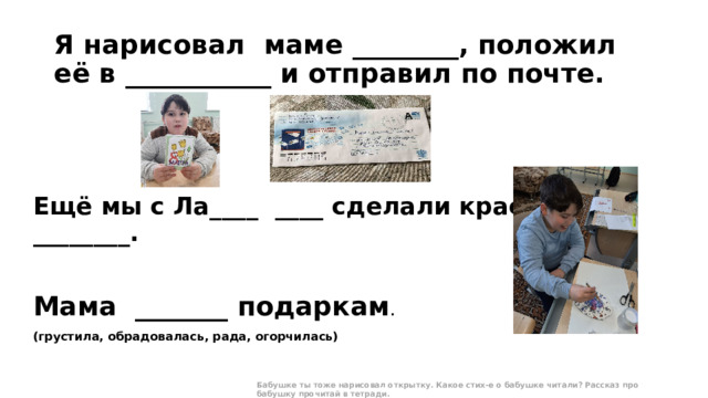 Я нарисовал маме ________, положил её в ___________ и отправил по почте. Ещё мы с Ла____ ____ сделали красивую ________. Мама _______ подаркам .   (грустила, обрадовалась, рада, огорчилась) Бабушке ты тоже нарисовал открытку. Какое стих-е о бабушке читали? Рассказ про бабушку прочитай в тетради.