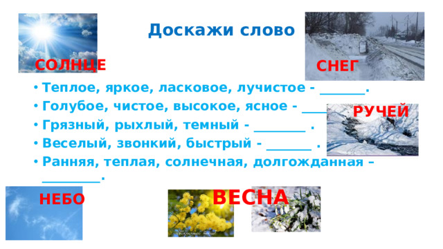 Доскажи слово Теплое, яркое, ласковое, лучистое - _______. Голубое, чистое, высокое, ясное - _________. Грязный, рыхлый, темный - ________ . Веселый, звонкий, быстрый - _______ . Ранняя, теплая, солнечная, долгожданная – _________.  СОЛНЦЕ СНЕГ РУЧЕЙ ВЕСНА НЕБО