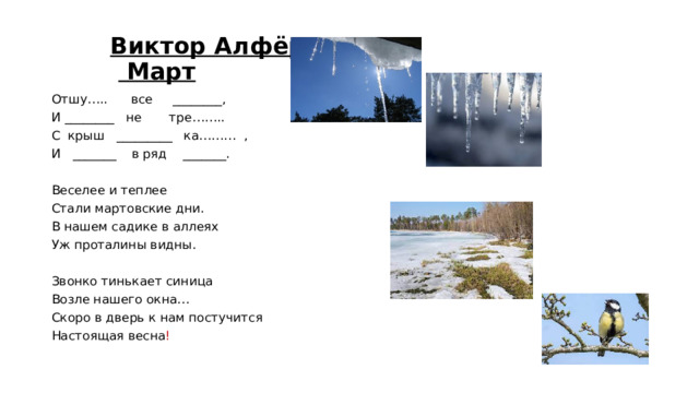Виктор Алфёров   Март Отшу….. все ________, И ________ не тре…….. С крыш _________ ка……… , И _______ в ряд _______. Веселее и теплее Стали мартовские дни. В нашем садике в аллеях Уж проталины видны. Звонко тинькает синица Возле нашего окна… Скоро в дверь к нам постучится Настоящая весна !