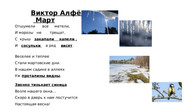 Виктор Алфёров   Март Отшумели все метели, И морозы не трещат, С крыш закапали капели , И сосульки  в ряд висят . Веселее и теплее Стали мартовские дни. В нашем садике в аллеях Уж проталины видны . Звонко тинькает синица Возле нашего окна… Скоро в дверь к нам постучится Настоящая весна !