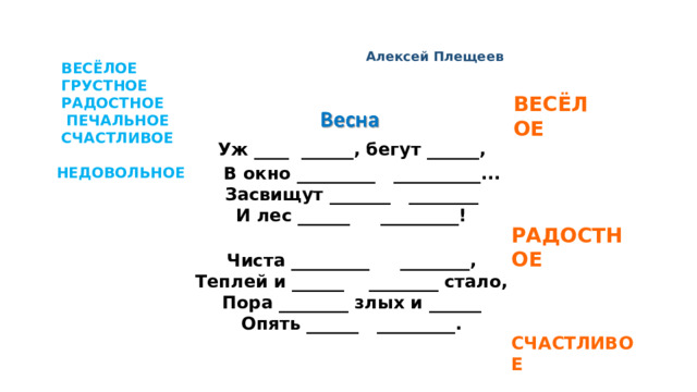 Алексей Плещеев  ВЕСЁЛОЕ  ГРУСТНОЕ  РАДОСТНОЕ  ПЕЧАЛЬНОЕ  СЧАСТЛИВОЕ  НЕДОВОЛЬНОЕ   ВЕСЁЛОЕ     Уж ____ ______, бегут ______,   В окно _________ __________...  Засвищут _______ ________  И лес ______ _________!   Чиста _________ ________,  Теплей и ______ ________ стало,  Пора ________ злых и ______  Опять ______ _________.     РАДОСТНОЕ    СЧАСТЛИВОЕ
