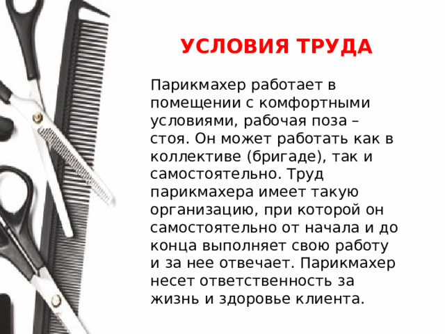 УСЛОВИЯ ТРУДА  Парикмахер работает в помещении с комфортными условиями, рабочая поза – стоя. Он может работать как в коллективе (бригаде), так и самостоятельно. Труд парикмахера имеет такую организацию, при которой он самостоятельно от начала и до конца выполняет свою работу и за нее отвечает. Парикмахер несет ответственность за жизнь и здоровье клиента.