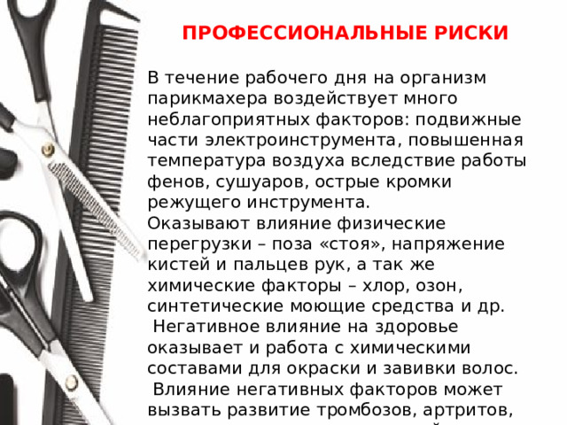 ПРОФЕССИОНАЛЬНЫЕ РИСКИ  В течение рабочего дня на организм парикмахера воздействует много неблагоприятных факторов: подвижные части электроинструмента, повышенная температура воздуха вследствие работы фенов, сушуаров, острые кромки режущего инструмента. Оказывают влияние физические перегрузки – поза «стоя», напряжение кистей и пальцев рук, а так же химические факторы – хлор, озон, синтетические моющие средства и др.  Негативное влияние на здоровье оказывает и работа с химическими составами для окраски и завивки волос.  Влияние негативных факторов может вызвать развитие тромбозов, артритов, воспаления дыхательных путей.