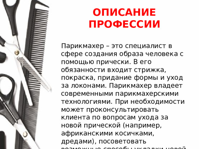 ОПИСАНИЕ ПРОФЕССИИ  Парикмахер – это специалист в сфере создания образа человека с помощью прически. В его обязанности входит стрижка, покраска, придание формы и уход за локонами. Парикмахер владеет современными парикмахерскими технологиями. При необходимости может проконсультировать клиента по вопросам ухода за новой прической (например, африканскими косичками, дредами), посоветовать возможные способы укладки новой стрижки, а также средства для оздоровления волос и кожи головы