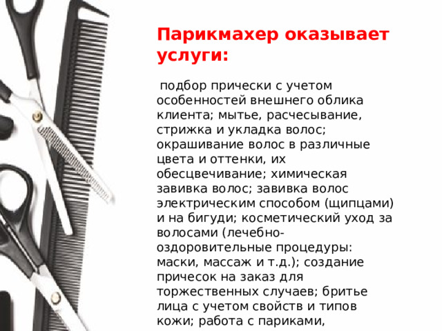 Парикмахер оказывает услуги:  подбор прически с учетом особенностей внешнего облика клиента; мытье, расчесывание, стрижка и укладка волос; окрашивание волос в различные цвета и оттенки, их обесцвечивание; химическая завивка волос; завивка волос электрическим способом (щипцами) и на бигуди; косметический уход за волосами (лечебно- оздоровительные процедуры: маски, массаж и т.д.); создание причесок на заказ для торжественных случаев; бритье лица с учетом свойств и типов кожи; работа с париками, шиньонами и накладками; дезинфицирование, чистка и проверка инструментов; разработка моделей причесок с учетом направления моды .