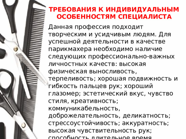 ТРЕБОВАНИЯ К ИНДИВИДУАЛЬНЫМ ОСОБЕННОСТЯМ СПЕЦИАЛИСТА  Данная профессия подходит творческим и усидчивым людям. Для успешной деятельности в качестве парикмахера необходимо наличие следующих профессионально-важных личностных качеств: высокая физическая выносливость, терпеливость; хорошая подвижность и гибкость пальцев рук; хороший глазомер; эстетический вкус, чувство стиля, креативность; коммуникабельность, доброжелательность, деликатность; стрессоустойчивость; аккуратность; высокая чувствительность рук; способность длительное время сосредотачиваться на одном объекте; способность постоянно работать в помещении с высоким уровнем шума