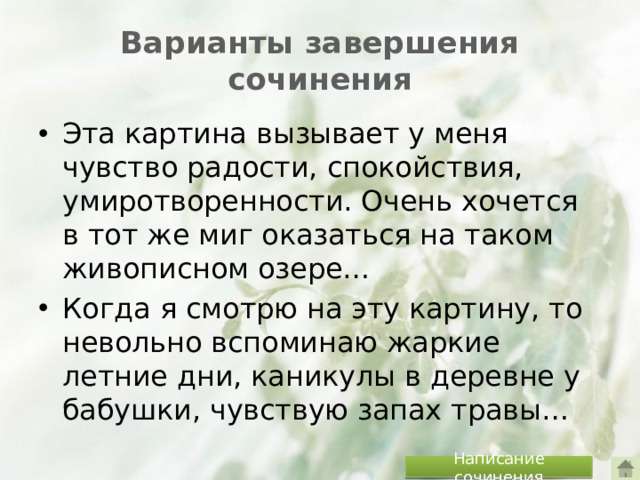 Варианты завершения сочинения Эта картина вызывает у меня чувство радости, спокойствия, умиротворенности. Очень хочется в тот же миг оказаться на таком живописном озере… Когда я смотрю на эту картину, то невольно вспоминаю жаркие летние дни, каникулы в деревне у бабушки, чувствую запах травы… Написание сочинения
