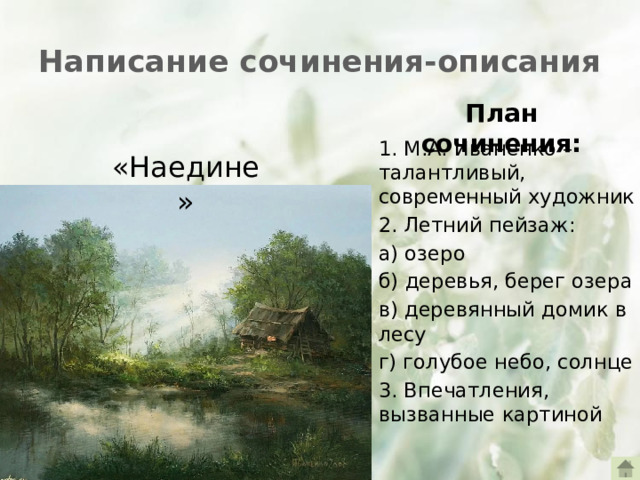 Написание сочинения-описания План сочинения: 1. М.А. Иваненко – талантливый, современный художник 2. Летний пейзаж: а) озеро б) деревья, берег озера в) деревянный домик в лесу г) голубое небо, солнце 3. Впечатления, вызванные картиной «Наедине»