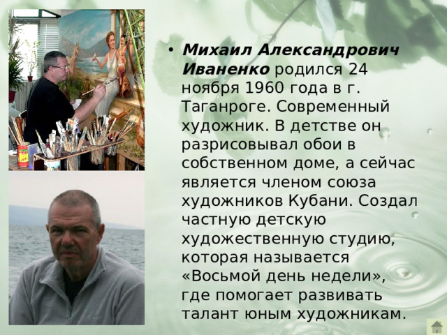 Михаил Александрович Иваненко родился 24 ноября 1960 года в г. Таганроге. Современный художник. В детстве он разрисовывал обои в собственном доме, а сейчас является членом союза художников Кубани. Создал частную детскую художественную студию, которая называется «Восьмой день недели», где помогает развивать талант юным художникам.