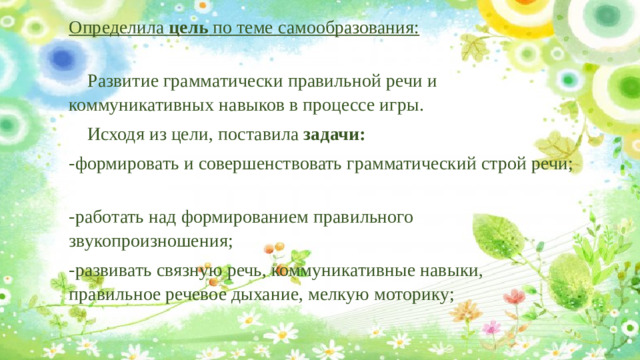 Определила цель по теме самообразования:   Развитие грамматически правильной речи и коммуникативных навыков в процессе игры.  Исходя из цели, поставила задачи: -формировать и совершенствовать грамматический строй речи; -работать над формированием правильного звукопроизношения; -развивать связную речь, коммуникативные навыки, правильное речевое дыхание, мелкую моторику;