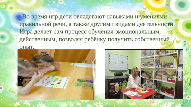 Во время игр дети овладевают навыками и умениями правильной речи, а также другими видами деятельности. Игра делает сам процесс обучения эмоциональным, действенным, позволяя ребёнку получить собственный опыт.