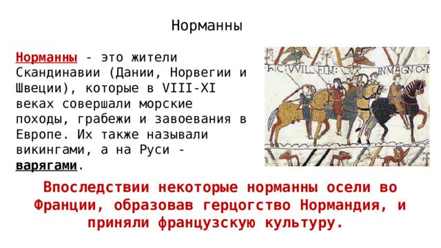 Норманны Норманны - это жители Скандинавии (Дании, Норвегии и Швеции), которые в VIII-XI веках совершали морские походы, грабежи и завоевания в Европе. Их также называли викингами, а на Руси - варягами . Впоследствии некоторые норманны осели во Франции, образовав герцогство Нормандия, и приняли французскую культуру.