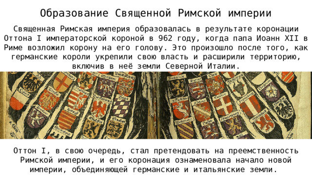 Образование Священной Римской империи Священная Римская империя образовалась в результате коронации Оттона I императорской короной в 962 году, когда папа Иоанн XII в Риме возложил корону на его голову. Это произошло после того, как германские короли укрепили свою власть и расширили территорию, включив в неё земли Северной Италии. Оттон I, в свою очередь, стал претендовать на преемственность Римской империи, и его коронация ознаменовала начало новой империи, объединяющей германские и итальянские земли.