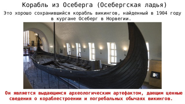 Корабль из Осеберга (Осебергская ладья) Это хорошо сохранившийся корабль викингов, найденный в 1904 году в кургане Осеберг в Норвегии.  Он является выдающимся археологическим артефактом, дающим ценные сведения о кораблестроении и погребальных обычаях викингов.