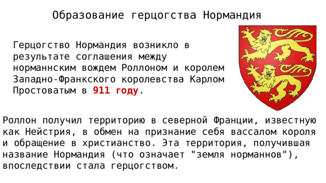 Образование герцогства Нормандия Герцогство Нормандия возникло в результате соглашения между норманнским вождем Роллоном и королем Западно-Франкского королевства Карлом Простоватым в 911 году . Роллон получил территорию в северной Франции, известную как Нейстрия, в обмен на признание себя вассалом короля и обращение в христианство. Эта территория, получившая название Нормандия (что означает 