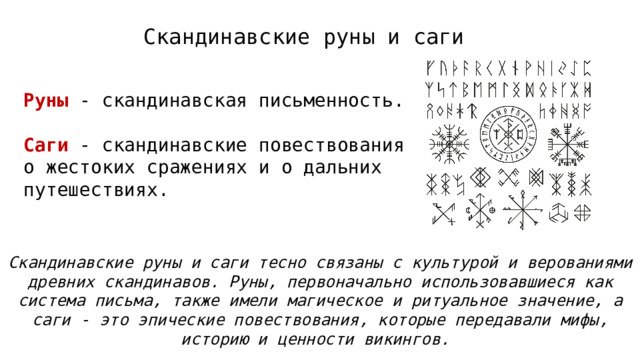 Скандинавские руны и саги Руны - скандинавская письменность. Саги - скандинавские повествования о жестоких сражениях и о дальних путешествиях. Скандинавские руны и саги тесно связаны с культурой и верованиями древних скандинавов. Руны, первоначально использовавшиеся как система письма, также имели магическое и ритуальное значение, а саги - это эпические повествования, которые передавали мифы, историю и ценности викингов.