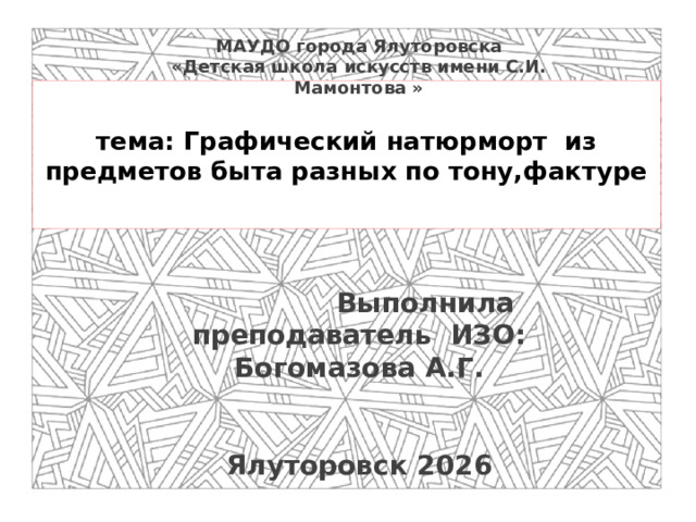 МАУДО города Ялуторовска  «Детская школа искусств имени С.И. Мамонтова »             Выполнила преподаватель ИЗО: Богомазова А.Г.    Ялуторовск 2026    тема: Графический натюрморт из предметов быта разных по тону,фактуре
