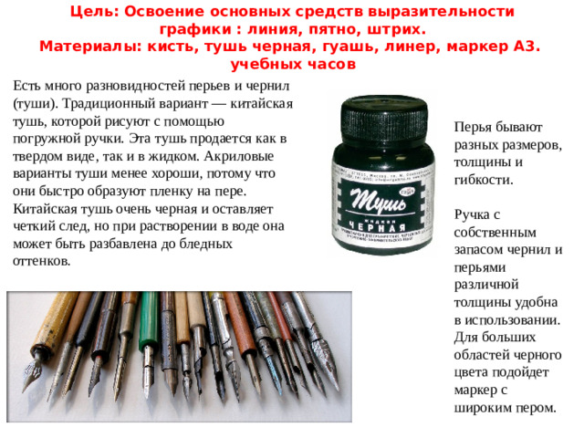 Цель: Освоение основных средств выразительности графики : линия, пятно, штрих.  Материалы: кисть, тушь черная, гуашь, линер, маркер А3.  учебных часов Есть много разновидностей перьев и чернил (туши). Традиционный вариант — китайская тушь, которой рисуют с помощью погружной ручки. Эта тушь продается как в твердом виде, так и в жидком. Акриловые варианты туши менее хороши, потому что они быстро образуют пленку на пере. Китайская тушь очень черная и оставляет четкий след, но при растворении в воде она может быть разбавлена до бледных оттенков.   Перья бывают разных размеров, толщины и гибкости. Ручка с собственным запасом чернил и перьями различной толщины удобна в использовании. Для больших областей черного цвета подойдет маркер с широким пером.